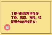 丁香与陈皮黄精桂花(丁香、陈皮、黄精、桂花组合的绝妙配方)