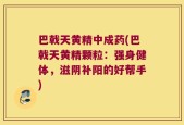 巴戟天黄精中成药(巴戟天黄精颗粒：强身健体，滋阴补阳的好帮手)
