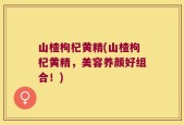 山楂枸杞黄精(山楂枸杞黄精，美容养颜好组合！)