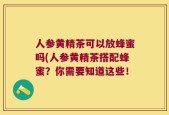 人参黄精茶可以放蜂蜜吗(人参黄精茶搭配蜂蜜？你需要知道这些！