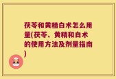 茯苓和黄精白术怎么用量(茯苓、黄精和白术的使用方法及剂量指南)