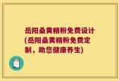 岳阳桑黄精粉免费设计(岳阳桑黄精粉免费定制，助您健康养生)