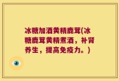 冰糖加酒黄精鹿茸(冰糖鹿茸黄精煮酒，补肾养生，提高免疫力。)