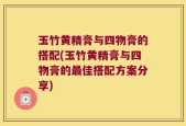 玉竹黄精膏与四物膏的搭配(玉竹黄精膏与四物膏的最佳搭配方案分享)