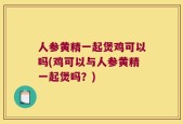 人参黄精一起煲鸡可以吗(鸡可以与人参黄精一起煲吗？)
