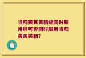 当归黄芪黄精能同时服用吗可否同时服用当归黄芪黄精？