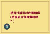 感冒过后可以吃黄精吗(感冒后可食用黄精吗？)