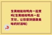 生黄精能和鸭肉一起煮吗(生黄精和鸭肉一起烹饪，让你尝到健康美味的好滋味)