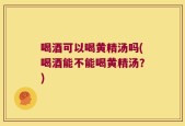 喝酒可以喝黄精汤吗(喝酒能不能喝黄精汤？)