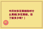 中药材多花黄精称呼什么黄精(多花黄精，你了解多少呢？)