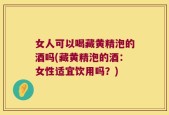 女人可以喝藏黄精泡的酒吗(藏黄精泡的酒：女性适宜饮用吗？)