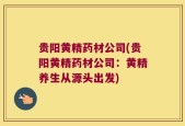 贵阳黄精药材公司(贵阳黄精药材公司：黄精养生从源头出发)