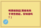喝黄精勃起(黄精有助于男性勃起，你知道吗？)