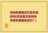 炖汤的黄精玉竹在药店买吗(药店是否有炖汤专用的黄精和玉竹？)