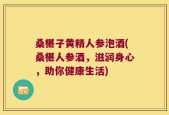 桑椹子黄精人参泡酒(桑椹人参酒，滋润身心，助你健康生活)