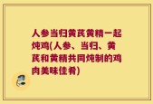 人参当归黄芪黄精一起炖鸡(人参、当归、黄芪和黄精共同炖制的鸡肉美味佳肴)