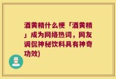酒黄精什么梗「酒黄精」成为网络热词，网友调侃神秘饮料具有神奇功效)
