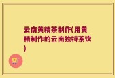 云南黄精茶制作(用黄精制作的云南独特茶饮)