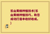 乐山黄精种植技术(乐山黄精种植技巧，助您成功打造丰收好收成。)