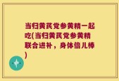 当归黄芪党参黄精一起吃(当归黄芪党参黄精联合进补，身体倍儿棒)
