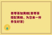姜枣茶加黄精(姜枣茶搭配黄精，为您来一杯养生好茶)