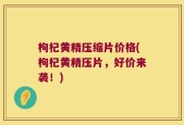 枸杞黄精压缩片价格(枸杞黄精压片，好价来袭！)