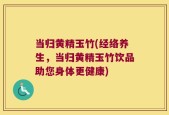 当归黄精玉竹(经络养生，当归黄精玉竹饮品助您身体更健康)