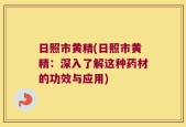 日照市黄精(日照市黄精：深入了解这种药材的功效与应用)
