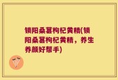 锁阳桑葚枸杞黄精(锁阳桑葚枸杞黄精，养生养颜好帮手)