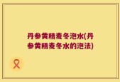 丹参黄精麦冬泡水(丹参黄精麦冬水的泡法)