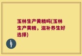 玉林生产黄精吗(玉林生产黄精，滋补养生好选择)