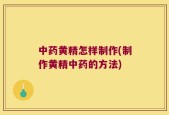 中药黄精怎样制作(制作黄精中药的方法)