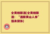 全黄精酿酒(全黄精酿酒：“酒酿黄山人参”强身健体)