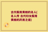 古代服用黄精的名人(名人传 古代妇女服用黄精的药用之道)