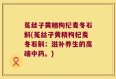 菟丝子黄精枸杞麦冬石斛(菟丝子黄精枸杞麦冬石斛：滋补养生的高端中药。)