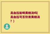 高血压能喝黄精汤吗(高血压可否饮用黄精汤？)