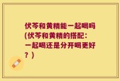 伏芩和黄精能一起喝吗(伏芩和黄精的搭配：一起喝还是分开喝更好？)