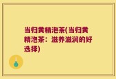 当归黄精泡茶(当归黄精泡茶：滋养滋润的好选择)