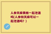 人参天麻黄精一起泡酒吗(人参和天麻可以一起泡酒吗？)