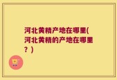 河北黄精产地在哪里(河北黄精的产地在哪里？)