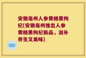 安徽亳州人参黄精黑枸杞(安徽亳州推出人参黄精黑枸杞新品，滋补养生又美味)