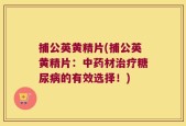 捕公英黄精片(捕公英黄精片：中药材治疗糖尿病的有效选择！)