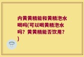 内黄黄精能和黄精泡水喝吗(可以喝黄精泡水吗？黄黄精能否饮用？)