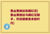 泰山黄精丝和藏红花(泰山黄精丝与藏红花联手，开创健康美食新时代)