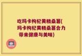 吃玛卡枸杞黄精桑葚(玛卡枸杞黄精桑葚合力 带来健康与美味)