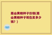 眉山黄精种子价格(眉山黄精种子现在卖多少钱？)