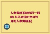 人参黄精茶能和药一起喝(与药品搭配也可饮用的人参黄精茶)