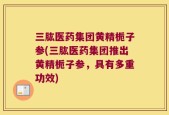 三肱医药集团黄精栀子参(三肱医药集团推出黄精栀子参，具有多重功效)
