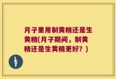 月子里用制黄精还是生黄精(月子期间，制黄精还是生黄精更好？)