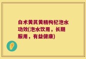 白术黄芪黄精枸杞泡水功效(泡水饮用，长期服用，有益健康)